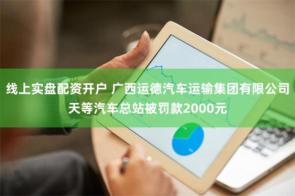 线上实盘配资开户 广西运德汽车运输集团有限公司天等汽车总站被罚款2000元