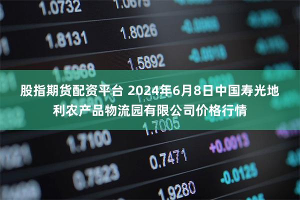 股指期货配资平台 2024年6月8日中国寿光地利农产品物流园有限公司价格行情