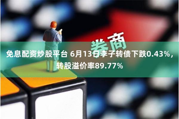 免息配资炒股平台 6月13日李子转债下跌0.43%，转股溢价率89.77%