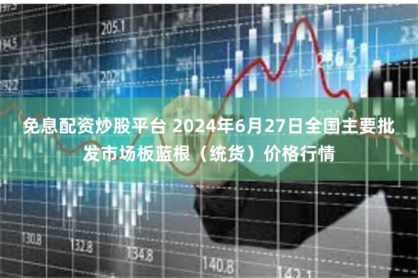 免息配资炒股平台 2024年6月27日全国主要批发市场板蓝根（统货）价格行情