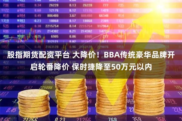 股指期货配资平台 大降价！BBA传统豪华品牌开启轮番降价 保时捷降至50万元以内