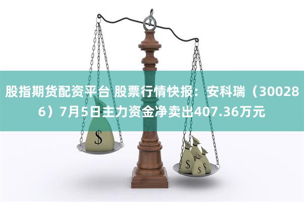 股指期货配资平台 股票行情快报：安科瑞（300286）7月5日主力资金净卖出407.36万元