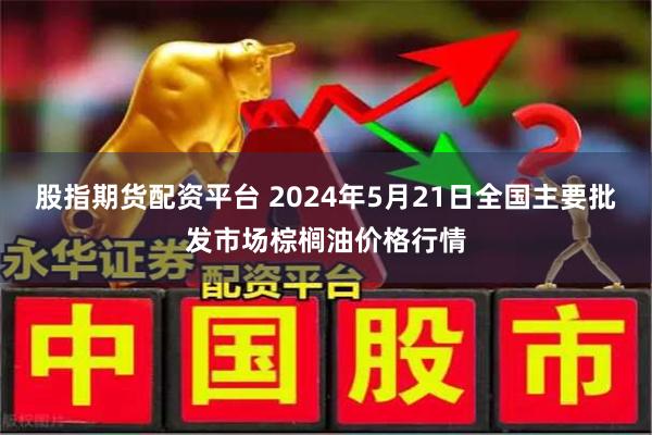 股指期货配资平台 2024年5月21日全国主要批发市场棕榈油价格行情