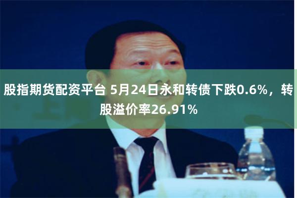 股指期货配资平台 5月24日永和转债下跌0.6%，转股溢价率26.91%