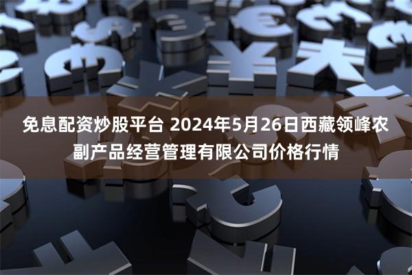 免息配资炒股平台 2024年5月26日西藏领峰农副产品经营管理有限公司价格行情