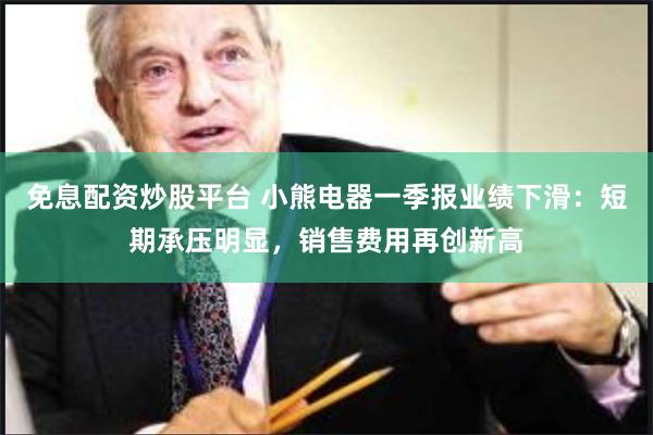 免息配资炒股平台 小熊电器一季报业绩下滑：短期承压明显，销售费用再创新高