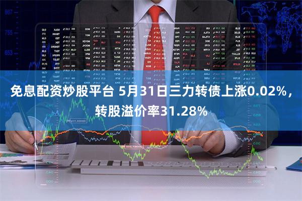 免息配资炒股平台 5月31日三力转债上涨0.02%，转股溢价率31.28%