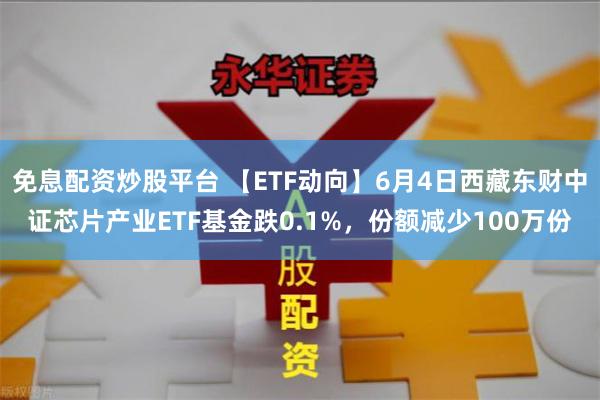 免息配资炒股平台 【ETF动向】6月4日西藏东财中证芯片产业ETF基金跌0.1%，份额减少100万份