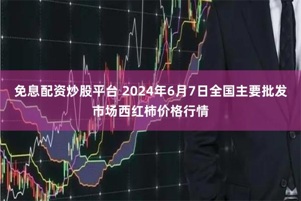 免息配资炒股平台 2024年6月7日全国主要批发市场西红柿价格行情