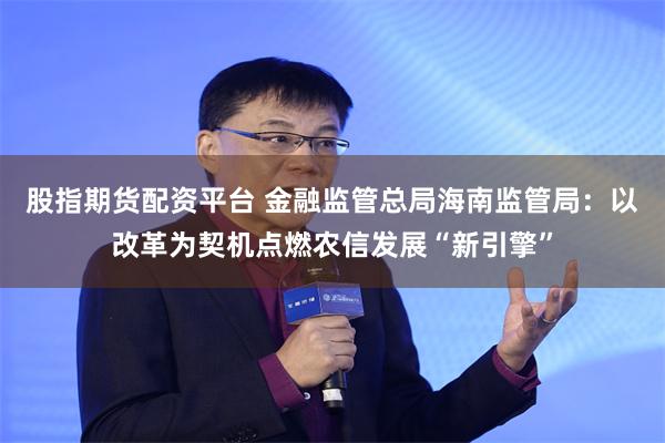 股指期货配资平台 金融监管总局海南监管局：以改革为契机点燃农信发展“新引擎”