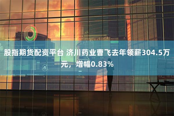 股指期货配资平台 济川药业曹飞去年领薪304.5万元，增幅0