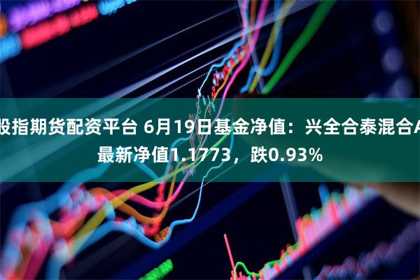 股指期货配资平台 6月19日基金净值：兴全合泰混合A最新净值