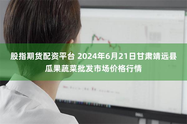 股指期货配资平台 2024年6月21日甘肃靖远县瓜果蔬菜批发