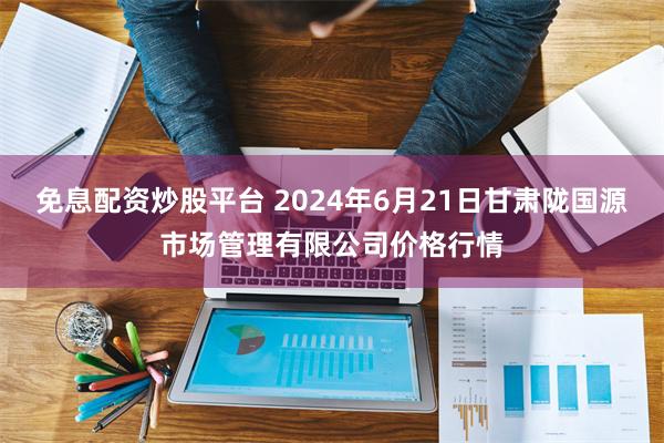 免息配资炒股平台 2024年6月21日甘肃陇国源市场管理有限